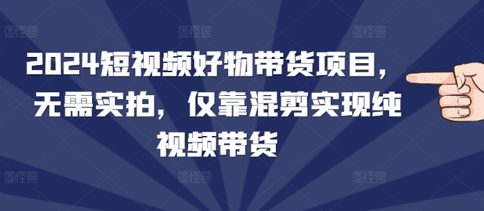 2024短视频好物带货项目，无需实拍，仅靠混剪实现纯视频带货|云雀资源分享
