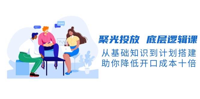 聚光投放底层逻辑课，从基础知识到计划搭建，助你降低开口成本十倍|云雀资源分享