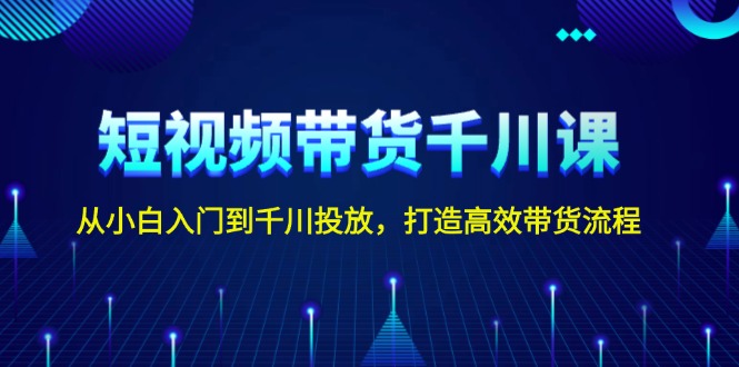 短视频带货千川课，从小白入门到千川投放，打造高效带货流程|云雀资源分享