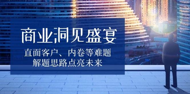 商业洞见盛宴，直面客户、内卷等难题，解题思路点亮未来|云雀资源分享