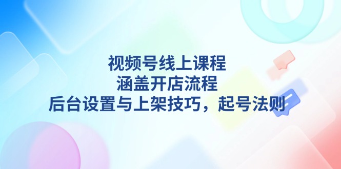 视频号线上课程详解，涵盖开店流程，后台设置与上架技巧，起号法则|云雀资源分享