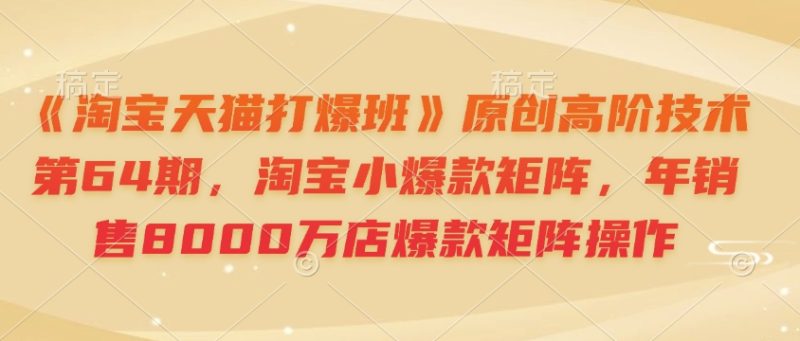 《淘宝天猫打爆班》原创高阶技术第64期,淘宝小爆款矩阵,年销售8000万店爆款矩阵操作|云雀资源分享