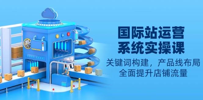 国际站运营系统软件实操课：关键字搭建，产品系列合理布局，全面提高自然流量|云雀资源分享