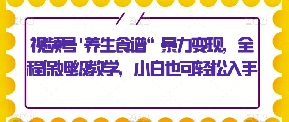 视频号\\\'养生食谱“暴力变现，全程保姆级教学，小白也可轻松入手