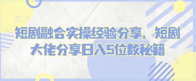 短剧融合实操经验分享，短剧大佬分享日入5位数秘籍|云雀资源分享