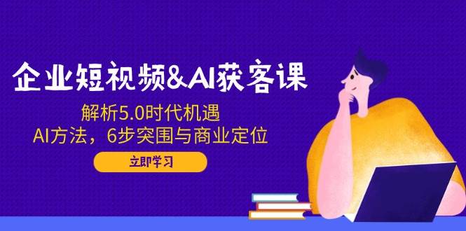 企业短视频&AI拓客课：分析5.0发展机遇，AI方式，6步突出重围与商业定位|云雀资源分享