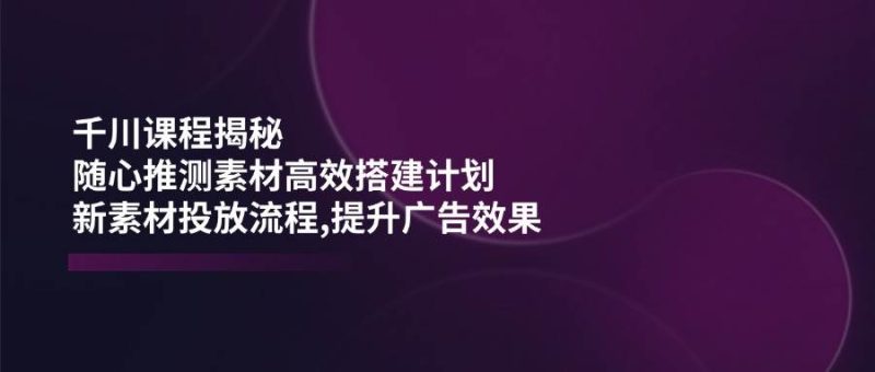巨量千川课程内容揭密：随心所欲推断素材内容高效率构建方案,新创意推广步骤,提高广告效应|云雀资源分享