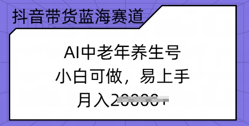 抖音直播带货瀚海跑道，AI中老年养生号，小白可做，上手快，月入了w|云雀资源分享