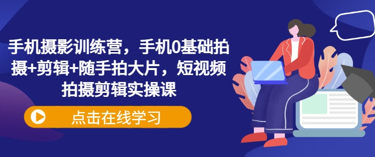 手机拍照夏令营，手机上0基本拍照 视频剪辑 随拍大面积，短视频拍摄剪辑实操课|云雀资源分享