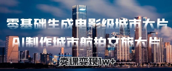零基础生成电影级城市大片，AI制作城市航拍文旅大片，卖课变现1w+|云雀资源分享