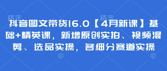 抖音图文带货16.0【4月新授课】基本 精锐课，新增加原创设计实拍视频、视频混剪、选款实际操作，各细分赛道实际操作|云雀资源分享