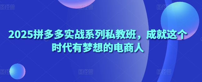 2025拼多多实战系列私教班，成就这个时代有梦想的电商人|云雀资源分享