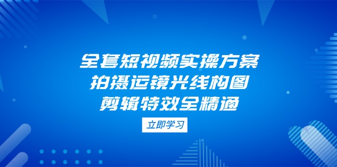 全套短视频实操方案，拍摄运镜光线构图，剪辑特效全精通|云雀资源分享