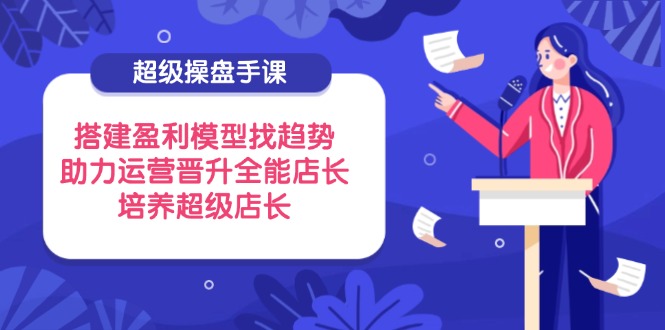 超级操盘手课，搭建盈利模型找趋势，助力运营晋升全能店长，培养超级店长|云雀资源分享
