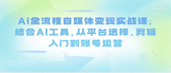 Ai全过程自媒体变现实战演练课，融合AI专用工具，从平台选择、视频剪辑入门到抖音号运营|云雀资源分享