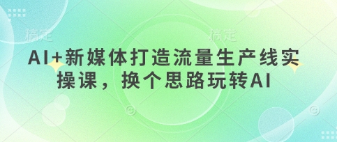 AI 互联网媒体打造出总流量生产流水线实操课，换个思路轻松玩AI|云雀资源分享