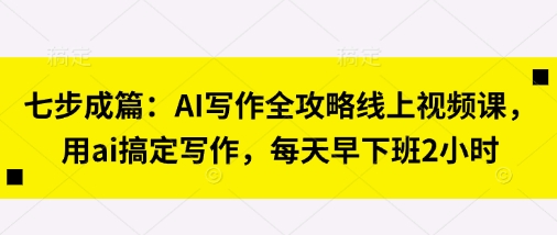 七步成篇：AI创作攻略大全线上视频课，用ai解决创作，每天早下班了2钟头|云雀资源分享