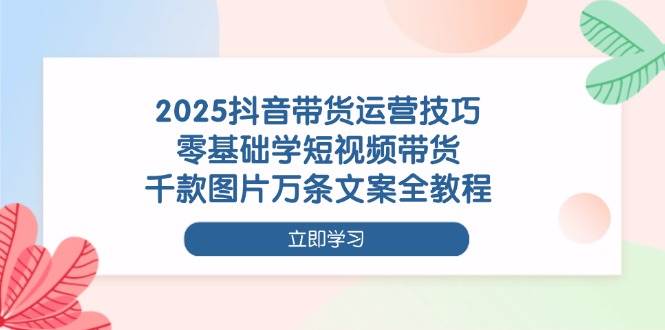 2025抖音带货运营技巧，零基础学短视频带货，千款图片万条文案全教程|云雀资源分享