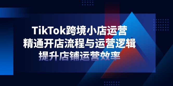 TikTok跨境电商小商店经营，熟练开店的流程与运营思路，提升店铺经营效率|云雀资源分享