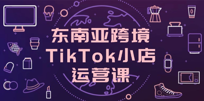 东南亚地区跨境电商TikTok小商店运营课，把握店面设置与客户转化关键方法|云雀资源分享