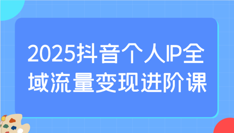 2025抖音个人IP全域流量变现进阶课:选爆品、抖音付费投流、千川投流实操及优化等|云雀资源分享