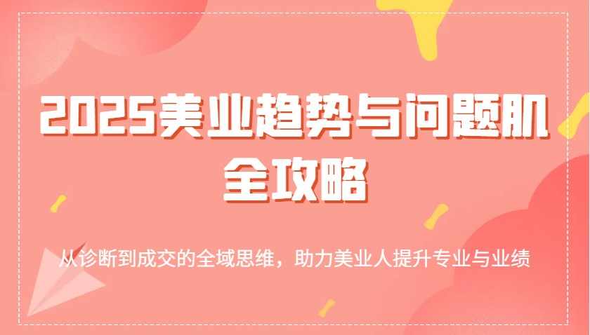2025美容连锁发展趋势和问题肌攻略大全：从诊治到交易量的全域逻辑思维，助推美业人提高专业与业绩|云雀资源分享