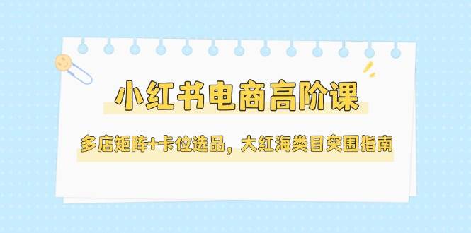 小红书电商高阶课，多店矩阵+卡位选品，大红海类目突围指南（更新5月）|云雀资源分享