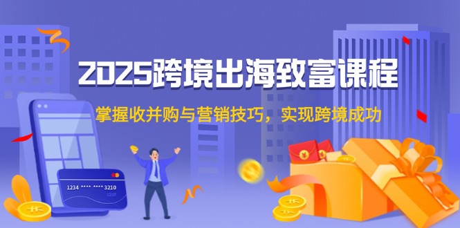 2025跨境出海发家致富课程内容，把握收并购与营销方法，完成跨境电商取得成功|云雀资源分享