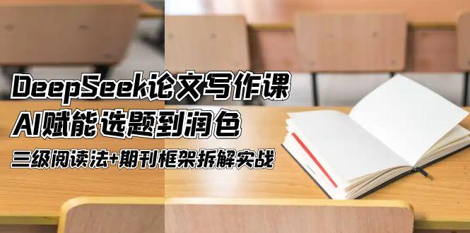 DeepSeek论文撰写课，AI创变论文选题到润饰，三级阅读法 刊物架构拆卸实战演练|云雀资源分享