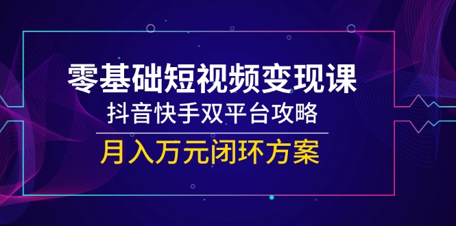 零基础短视频变现课，抖音和快手双平台攻略大全，月入万余元闭环控制计划方案|云雀资源分享
