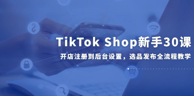 TikTok Shop初学者30课，开实体店注册到后台操作，选款公布全过程课堂教学|云雀资源分享