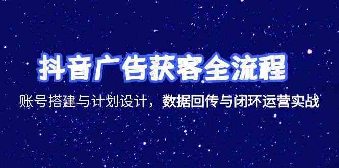 抖音广告获客全流程，账号搭建与计划设计，数据回传与闭环运营实战|云雀资源分享