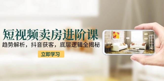 短视频卖房进阶课：趋势解析，抖音获客，底层逻辑全揭秘|云雀资源分享