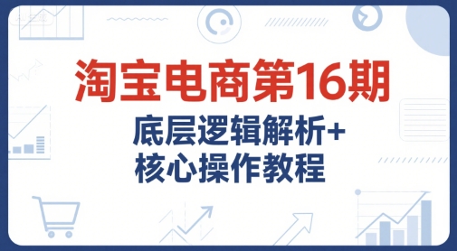 淘宝电商第16期，底层逻辑解析+核心操作教程，运营、推广提升能力的必学课程+配套资料|云雀资源分享