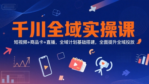 千川全域实操课，短视频+商品卡+直播，全域计划基础搭建，全面提升全域投放|云雀资源分享