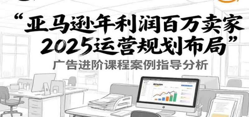 亚马逊年利润百万卖家2025运营规划布局,广告进阶课程案例指导分析|云雀资源分享