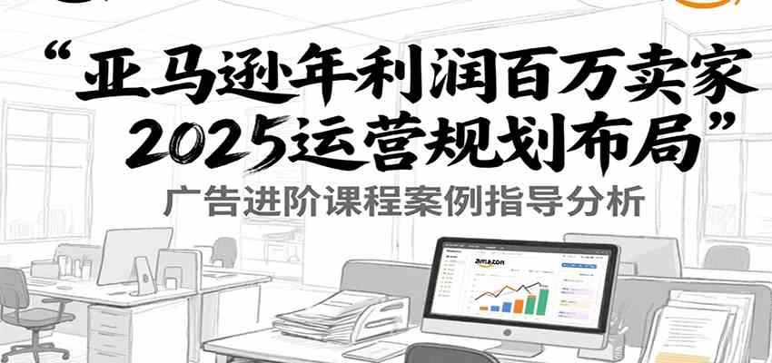 亚马逊年利润百万卖家2025运营规划布局，广告进阶课程案例指导分析|云雀资源分享