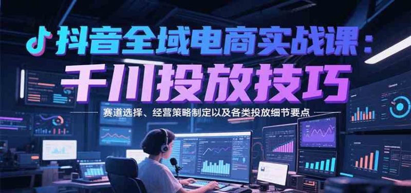 抖音全域电商实战,千川投放技巧,赛道选择、经营策略制定以及各类投放细节要点|云雀资源分享