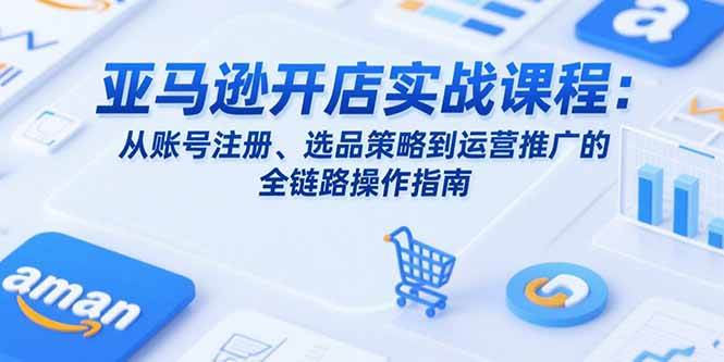 亚马逊开店实战课程：从账号注册、选品策略到运营推广的全链路操作指南|云雀资源分享