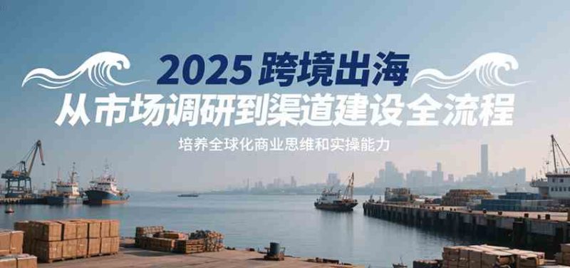 2025跨境出海从市场调研到渠道建设全流程,培养全球化商业思维和实操能力|云雀资源分享