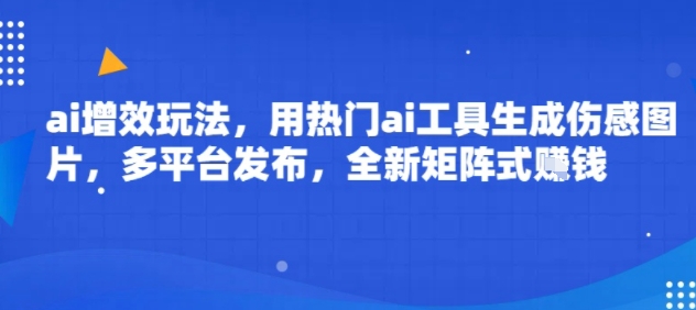 ai增效玩法，用热门ai工具生成伤感图片，多平台发布，全新矩阵式挣钱|云雀资源分享