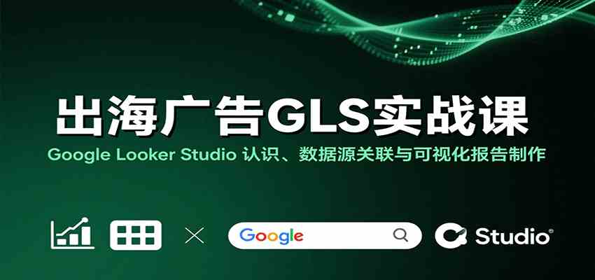 出海广告GLS实战课：Google Looker Studio 认识、数据源关联与可视化报告制作|云雀资源分享