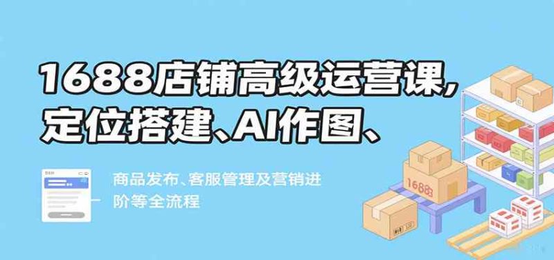 1688店铺高级运营课,定位搭建、AI作图、商品发布、客服管理及营销进阶等全流程|云雀资源分享