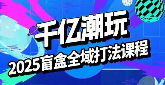 2025盲盒全域全套打法课，盲盒起号、选品、话术、私域等|云雀资源分享