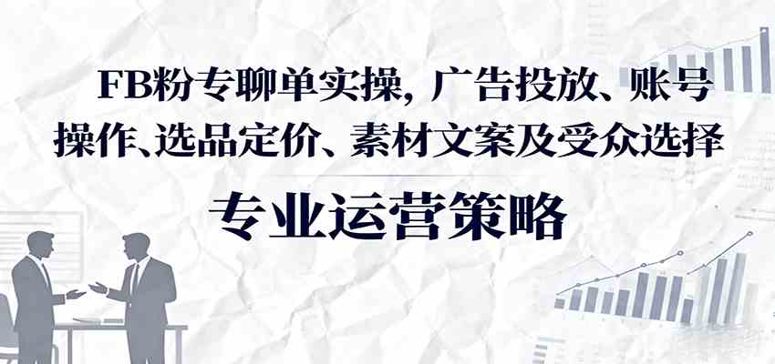 FB粉专聊单实操，广告投放、账号操作、选品定价、素材文案及受众选择|云雀资源分享