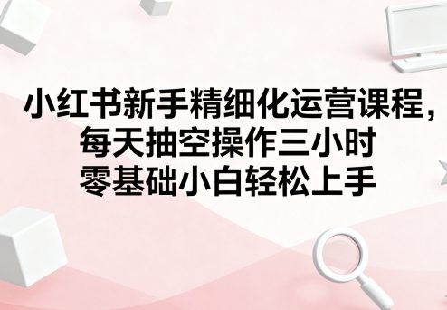 小红书新手精细化运营课程，每天抽空操作三小时，零基础小白轻松上手|云雀资源分享