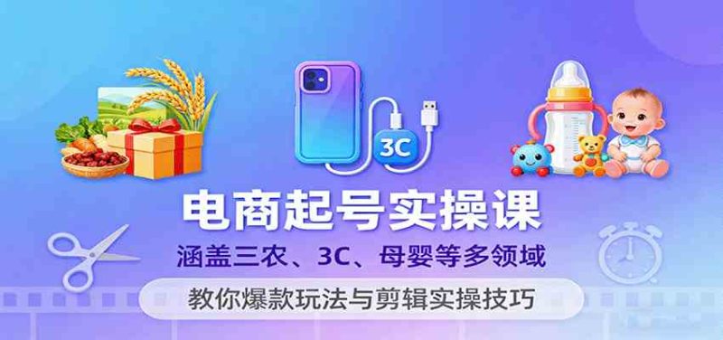 电商起号实操课,涵盖三农、3C、母婴等多领域,教你爆款玩法与剪辑实操技巧|云雀资源分享