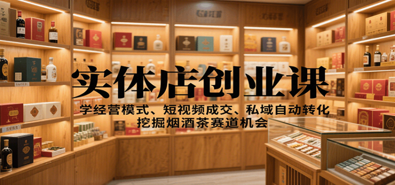 实体店创业课:学经营模式、短视频成交、私域自动转化,挖掘烟酒茶赛道机会|云雀资源分享
