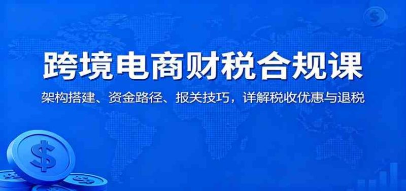 跨境电商财税合规课:架构搭建、资金路径、报关技巧,详解税收优惠与退税|云雀资源分享
