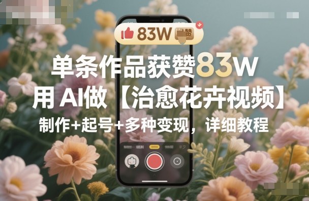 单条作品获赞83W，用AI做【治愈花卉视频】，制作+起号+多种变现，详细教程|云雀资源分享